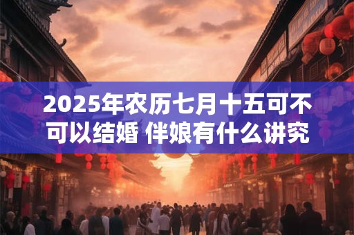 2025年农历七月十五可不可以结婚 伴娘有什么讲究