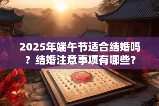 2025年端午节适合结婚吗？结婚注意事项有哪些？