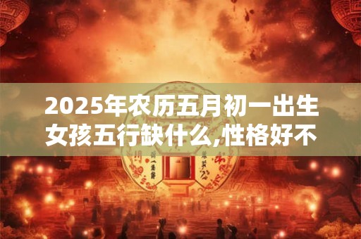 2025年农历五月初一出生女孩五行缺什么,性格好不好？