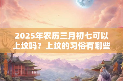 详细阅读:2025年农历三月初七可以上坟吗?上坟的习俗有哪些? 2025年农历三月初七可以上坟吗?上坟的习俗有哪些?