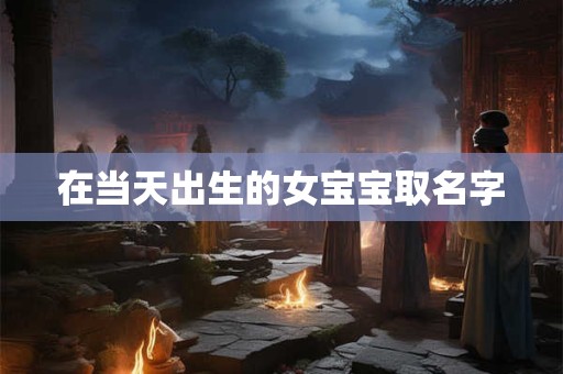 详细阅读:在当天出生的女宝宝取名字 在当天出生的女宝宝取名字