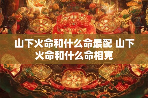 山下火命和什么命最配 山下火命和什么命相克