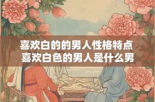 喜欢白的的男人性格特点 喜欢白色的男人是什么男
