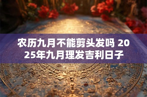 农历九月不能剪头发吗 2025年九月理发吉利日子