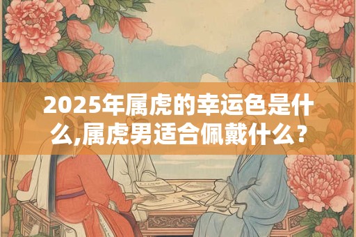 2025年属虎的幸运色是什么,属虎男适合佩戴什么？