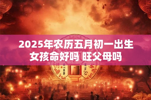 2025年农历五月初一出生女孩命好吗 旺父母吗