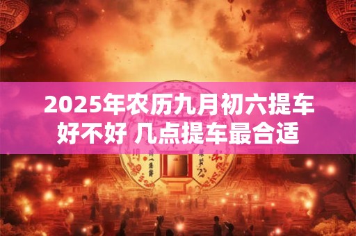 2025年农历九月初六提车好不好 几点提车最合适