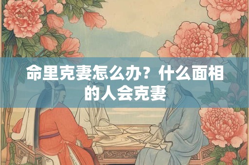 命里克妻怎么办？什么面相的人会克妻