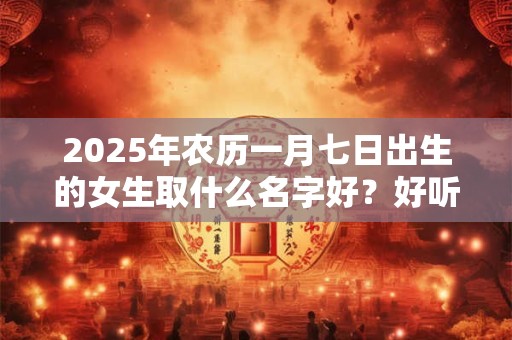 2025年农历一月七日出生的女生取什么名字好？好听且寓意好的名字推荐