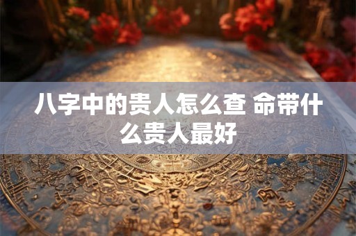 八字中的贵人怎么查 命带什么贵人最好