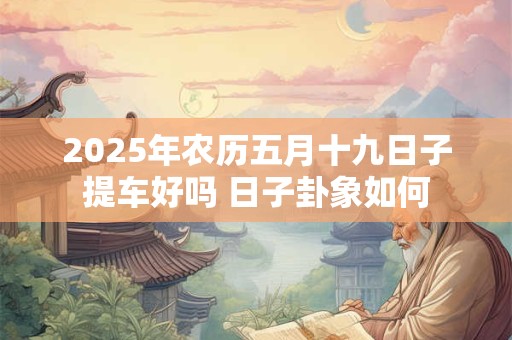 2025年农历五月十九日子提车好吗 日子卦象如何