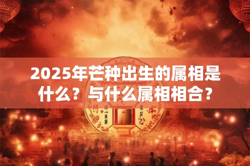 2025年芒种出生的属相是什么?与什么属相相合? 2025年芒种出生的属相是什么?与什么属相相合?