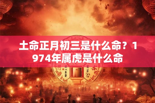 土命正月初三是什么命？1974年属虎是什么命