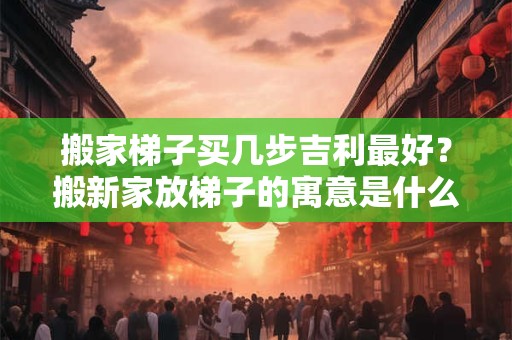 搬家梯子买几步吉利最好？搬新家放梯子的寓意是什么