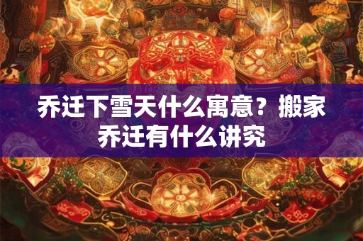 乔迁下雪天什么寓意？搬家乔迁有什么讲究