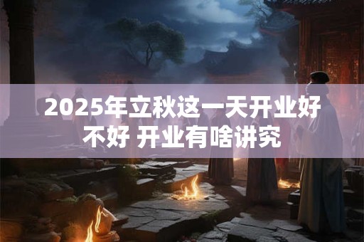 2025年立秋这一天开业好不好 开业有啥讲究