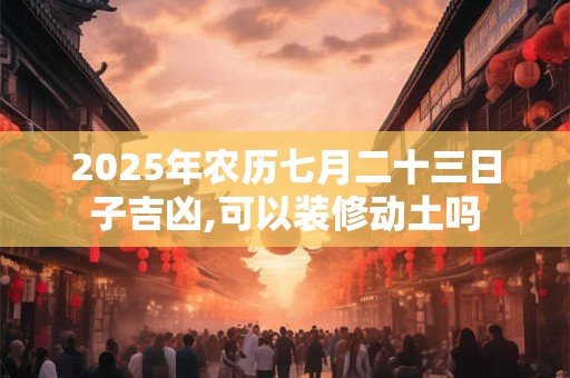 2025年农历七月二十三日子吉凶,可以装修动土吗