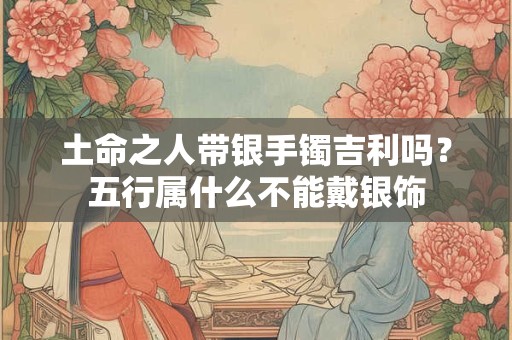 土命之人带银手镯吉利吗？五行属什么不能戴银饰