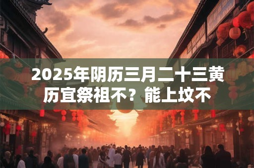 2025年阴历三月二十三黄历宜祭祖不？能上坟不
