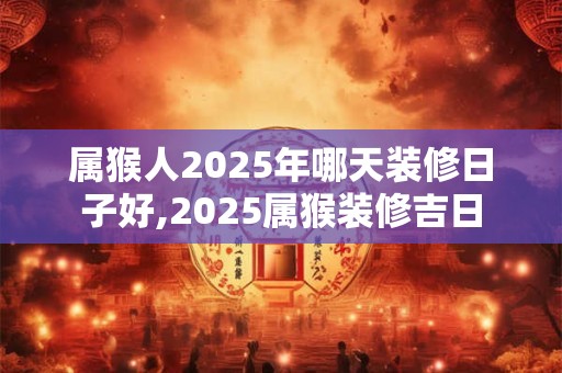 属猴人2025年哪天装修日子好,2025属猴装修吉日