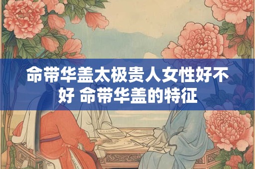 命带华盖太极贵人女性好不好 命带华盖的特征