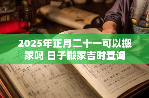 2025年正月二十一可以搬家吗 日子搬家吉时查询