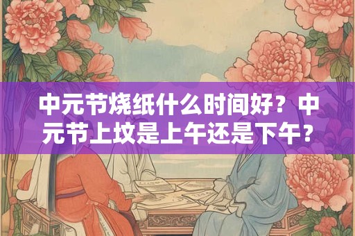 中元节烧纸什么时间好？中元节上坟是上午还是下午？