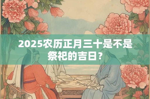 2025农历正月三十是不是祭祀的吉日？
