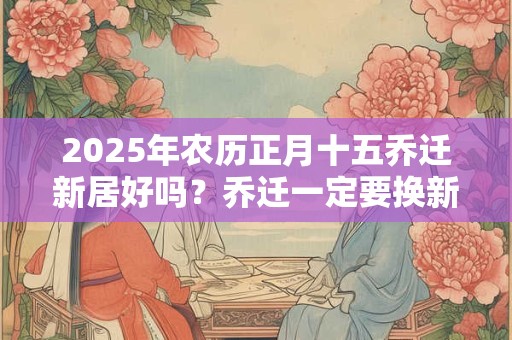 2025年农历正月十五乔迁新居好吗？乔迁一定要换新被子吗？