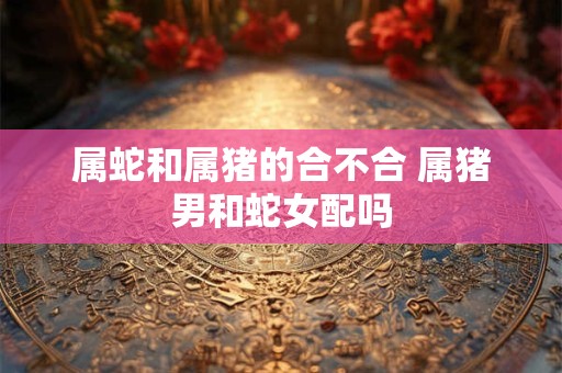 属蛇和属猪的合不合 属猪男和蛇女配吗
