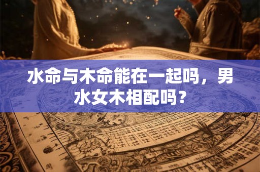 水命与木命能在一起吗，男水女木相配吗？