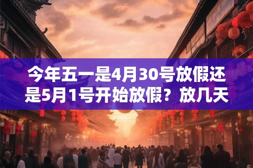 今年五一是4月30号放假还是5月1号开始放假？放几天？