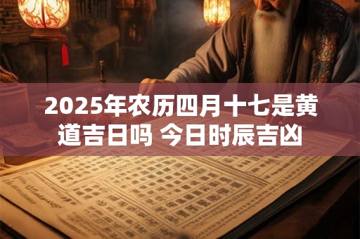 2025年农历四月十七是黄道吉日吗 今日时辰吉凶