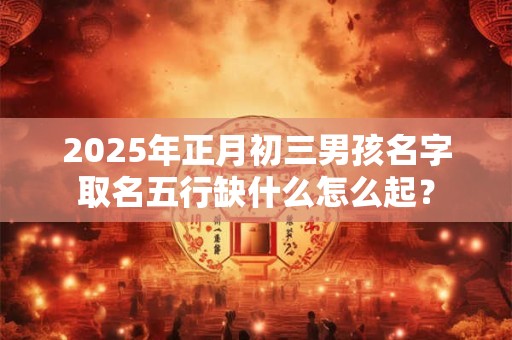 2025年正月初三男孩名字取名五行缺什么怎么起？