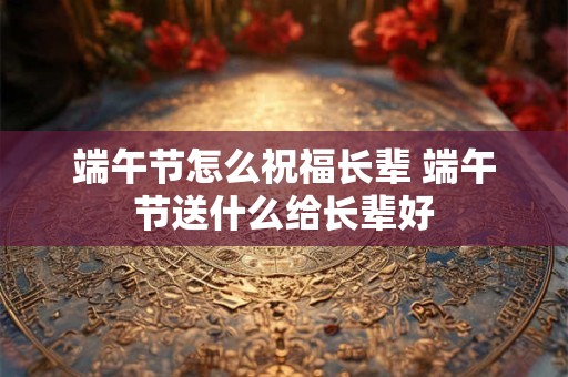端午节怎么祝福长辈 端午节送什么给长辈好