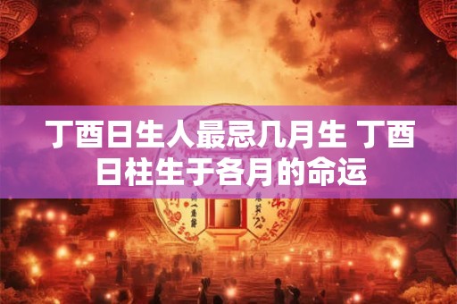 丁酉日生人最忌几月生 丁酉日柱生于各月的命运