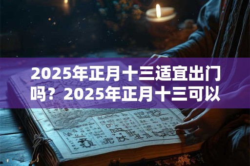 2025年正月十三适宜出门吗？2025年正月十三可以去走亲戚吗？