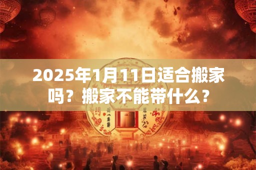 2025年1月11日适合搬家吗？搬家不能带什么？