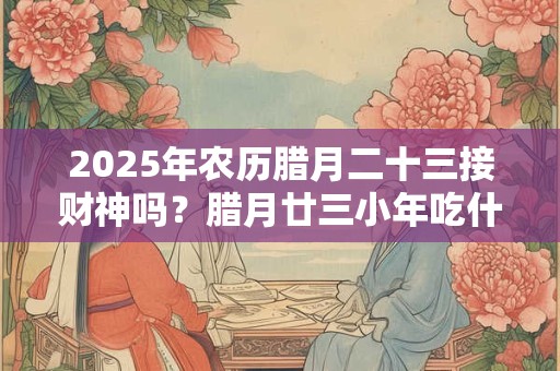 2025年农历腊月二十三接财神吗？腊月廿三小年吃什么？