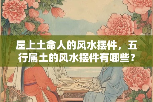 屋上土命人的风水摆件，五行属土的风水摆件有哪些？