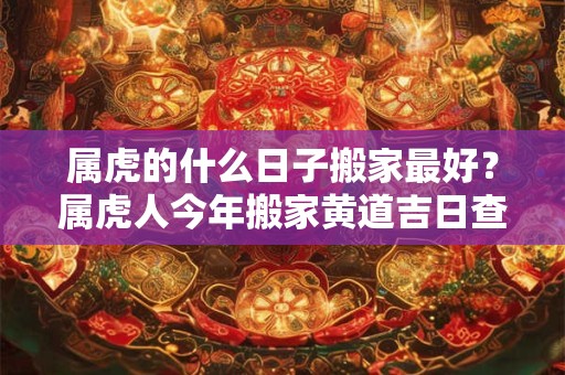 属虎的什么日子搬家最好？属虎人今年搬家黄道吉日查询