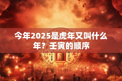 今年2025是虎年又叫什么年？壬寅的顺序