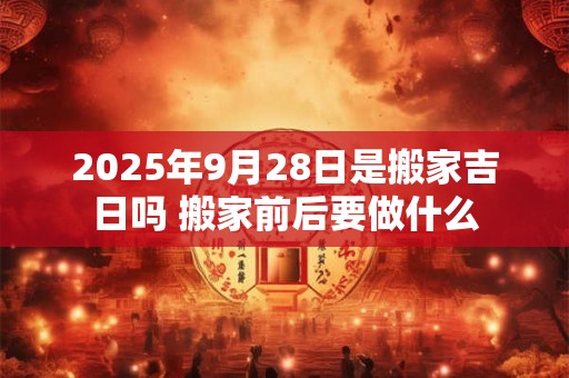 2025年9月28日是搬家吉日吗 搬家前后要做什么