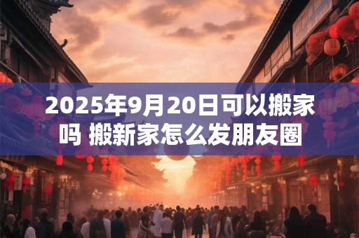 2025年9月20日可以搬家吗 搬新家怎么发朋友圈