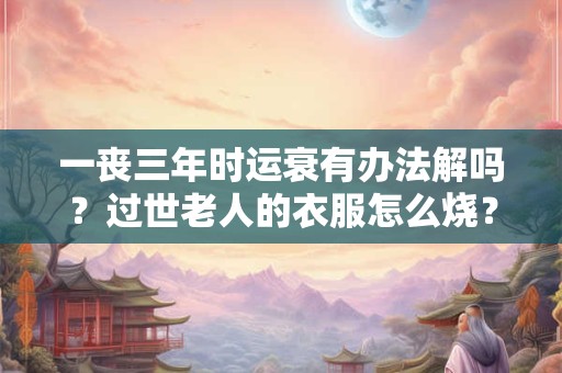 一丧三年时运衰有办法解吗？过世老人的衣服怎么烧？