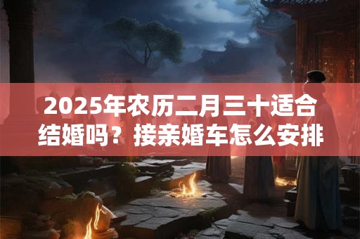 2025年农历二月三十适合结婚吗？接亲婚车怎么安排坐人？