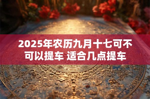 2025年农历九月十七可不可以提车 适合几点提车