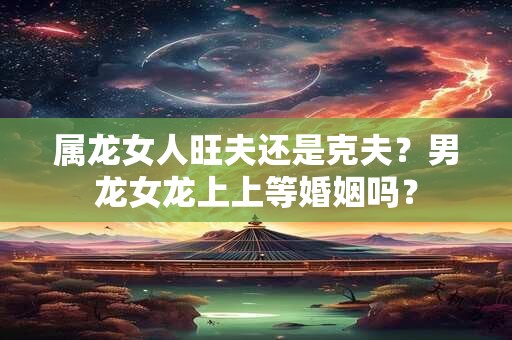属龙女人旺夫还是克夫？男龙女龙上上等婚姻吗？