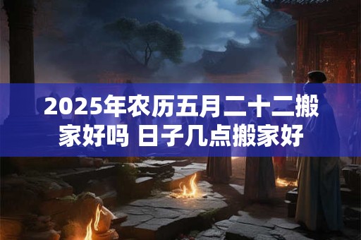 2025年农历五月二十二搬家好吗 日子几点搬家好