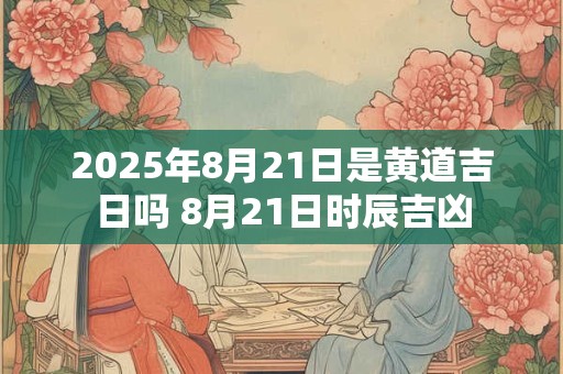 2025年8月21日是黄道吉日吗 8月21日时辰吉凶